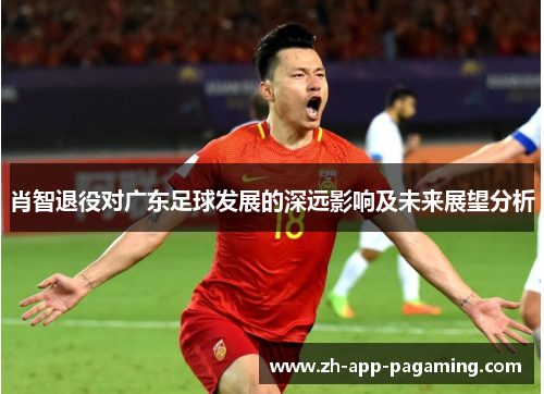 肖智退役对广东足球发展的深远影响及未来展望分析 肖智退役对广东足球发展的深远影响及未来展望分析