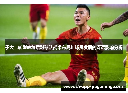 于大宝转型教练后对球队战术布局和球员发展的深远影响分析 于大宝转型教练后对球队战术布局和球员发展的深远影响分析