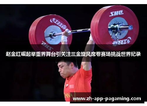 赵金红崛起举重界舞台引关注三金旋风席卷赛场挑战世界纪录 赵金红崛起举重界舞台引关注三金旋风席卷赛场挑战世界纪录