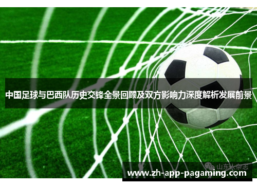 中国足球与巴西队历史交锋全景回顾及双方影响力深度解析发展前景