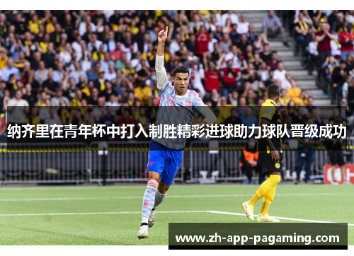 纳齐里在青年杯中打入制胜精彩进球助力球队晋级成功