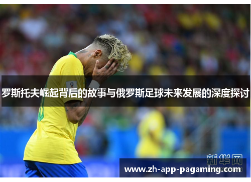 罗斯托夫崛起背后的故事与俄罗斯足球未来发展的深度探讨