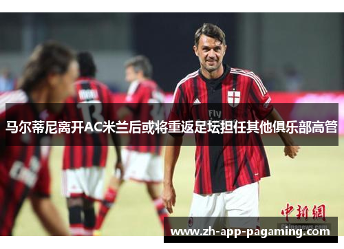 马尔蒂尼离开AC米兰后或将重返足坛担任其他俱乐部高管