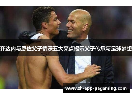 齐达内与恩佐父子情深五大亮点揭示父子传承与足球梦想