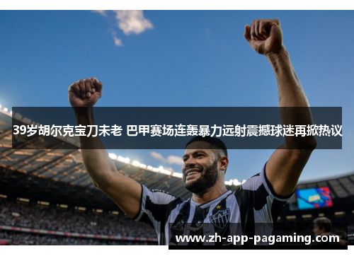 39岁胡尔克宝刀未老 巴甲赛场连轰暴力远射震撼球迷再掀热议
